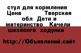 стул для кормления › Цена ­ 1 500 - Тверская обл. Дети и материнство » Качели, шезлонги, ходунки   